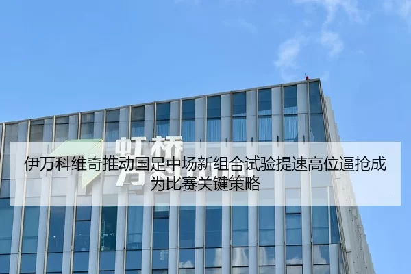 伊万科维奇推动国足中场新组合试验提速高位逼抢成为比赛关键策略