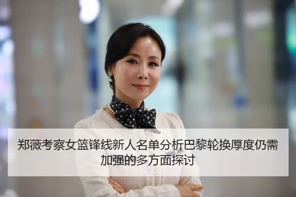 郑薇考察女篮锋线新人名单分析巴黎轮换厚度仍需加强的多方面探讨