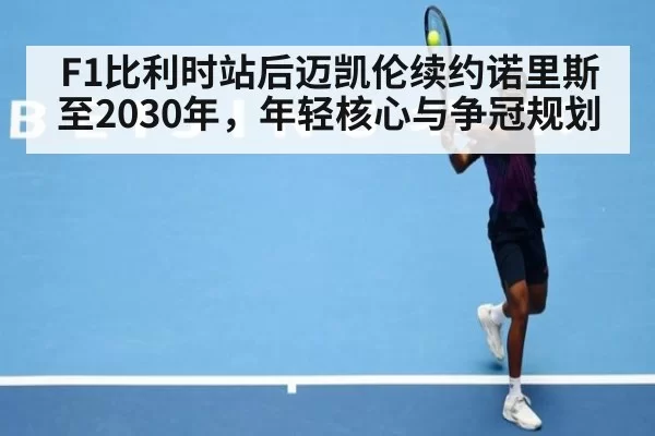 F1比利时站后迈凯伦续约诺里斯至2030年，年轻核心与争冠规划