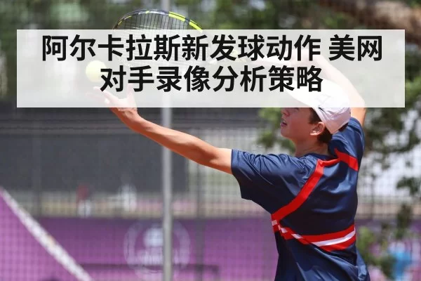 阿尔卡拉斯新发球动作 美网对手录像分析策略